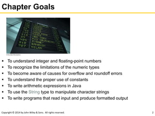 Copyright © 2014 by John Wiley & Sons. All rights reserved. 2
Chapter Goals
 To understand integer and floating-point numbers
 To recognize the limitations of the numeric types
 To become aware of causes for overflow and roundoff errors
 To understand the proper use of constants
 To write arithmetic expressions in Java
 To use the String type to manipulate character strings
 To write programs that read input and produce formatted output
 