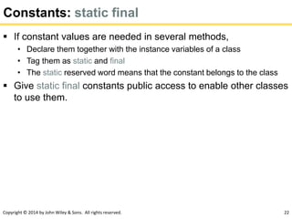 Copyright © 2014 by John Wiley & Sons. All rights reserved. 22
Constants: static final
 If constant values are needed in several methods,
• Declare them together with the instance variables of a class
• Tag them as static and final
• The static reserved word means that the constant belongs to the class
 Give static final constants public access to enable other classes
to use them.
 
