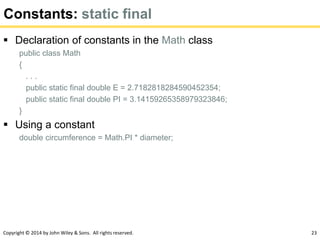 Copyright © 2014 by John Wiley & Sons. All rights reserved. 23
Constants: static final
 Declaration of constants in the Math class
public class Math
{
. . .
public static final double E = 2.7182818284590452354;
public static final double PI = 3.14159265358979323846;
}
 Using a constant
double circumference = Math.PI * diameter;
 