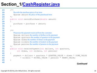 Copyright © 2014 by John Wiley & Sons. All rights reserved. 26
Section_1/CashRegister.java
23 /**
24 Records the purchase price of an item.
25 @param amount the price of the purchased item
26 */
27 public void recordPurchase(double amount)
28 {
29 purchase = purchase + amount;
30 }
31
32 /**
33 Processes the payment received from the customer.
34 @param dollars the number of dollars in the payment
35 @param quarters the number of quarters in the payment
36 @param dimes the number of dimes in the payment
37 @param nickels the number of nickels in the payment
38 @param pennies the number of pennies in the payment
39 */
40 public void receivePayment(int dollars, int quarters,
41 int dimes, int nickels, int pennies)
42 {
43 payment = dollars + quarters * QUARTER_VALUE + dimes * DIME_VALUE
44 + nickels * NICKEL_VALUE + pennies * PENNY_VALUE;
45 }
46
Continued
 