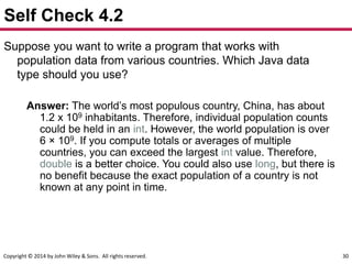 Copyright © 2014 by John Wiley & Sons. All rights reserved. 30
Self Check 4.2
Suppose you want to write a program that works with
population data from various countries. Which Java data
type should you use?
Answer: The world’s most populous country, China, has about
1.2 x 109 inhabitants. Therefore, individual population counts
could be held in an int. However, the world population is over
6 × 109. If you compute totals or averages of multiple
countries, you can exceed the largest int value. Therefore,
double is a better choice. You could also use long, but there is
no benefit because the exact population of a country is not
known at any point in time.
 