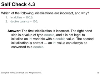 Copyright © 2014 by John Wiley & Sons. All rights reserved. 31
Self Check 4.3
Which of the following initializations are incorrect, and why?
1. int dollars = 100.0;
2. double balance = 100;
Answer: The first initialization is incorrect. The right hand
side is a value of type double, and it is not legal to
initialize an int variable with a double value. The second
initialization is correct — an int value can always be
converted to a double.
 