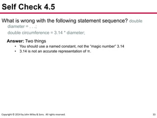 Copyright © 2014 by John Wiley & Sons. All rights reserved. 33
Self Check 4.5
What is wrong with the following statement sequence? double
diameter = . . .;
double circumference = 3.14 * diameter;
Answer: Two things
• You should use a named constant, not the “magic number” 3.14
• 3.14 is not an accurate representation of π.
 