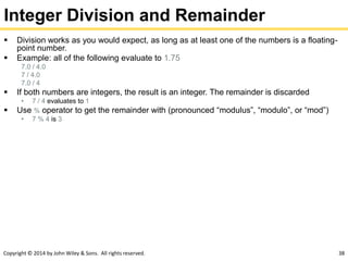 Copyright © 2014 by John Wiley & Sons. All rights reserved. 38
Integer Division and Remainder
 Division works as you would expect, as long as at least one of the numbers is a floating-
point number.
 Example: all of the following evaluate to 1.75
7.0 / 4.0
7 / 4.0
7.0 / 4
 If both numbers are integers, the result is an integer. The remainder is discarded
• 7 / 4 evaluates to 1
 Use % operator to get the remainder with (pronounced “modulus”, “modulo”, or “mod”)
• 7 % 4 is 3
 