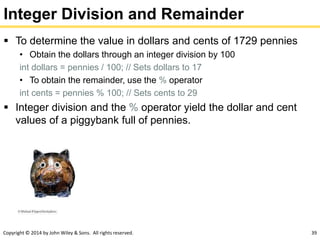 Copyright © 2014 by John Wiley & Sons. All rights reserved. 39
Integer Division and Remainder
 To determine the value in dollars and cents of 1729 pennies
• Obtain the dollars through an integer division by 100
int dollars = pennies / 100; // Sets dollars to 17
• To obtain the remainder, use the % operator
int cents = pennies % 100; // Sets cents to 29
 Integer division and the % operator yield the dollar and cent
values of a piggybank full of pennies.
 