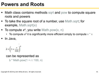 Copyright © 2014 by John Wiley & Sons. All rights reserved. 41
Powers and Roots
 Math class contains methods sqrt and pow to compute square
roots and powers
 To take the square root of a number, use Math.sqrt; for
example, Math.sqrt(x)
 To compute xn, you write Math.pow(x, n)
• To compute x2 it is significantly more efficient simply to compute x * x
 In Java,
can be represented as
b * Math.pow(1 + r / 100, n)
 