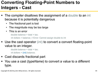 Copyright © 2014 by John Wiley & Sons. All rights reserved. 44
Converting Floating-Point Numbers to
Integers - Cast
 The compiler disallows the assignment of a double to an int
because it is potentially dangerous
• The fractional part is lost
• The magnitude may be too large
• This is an error
double balance = total + tax;
int dollars = balance; // Error: Cannot assign double to int
 Use the cast operator (int) to convert a convert floating-point
value to an integer.
double balance = total + tax;
int dollars = (int) balance;
 Cast discards fractional part
 You use a cast (typeName) to convert a value to a different
type.
 