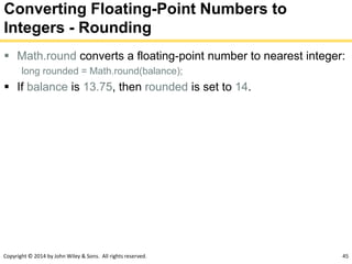 Copyright © 2014 by John Wiley & Sons. All rights reserved. 45
Converting Floating-Point Numbers to
Integers - Rounding
 Math.round converts a floating-point number to nearest integer:
long rounded = Math.round(balance);
 If balance is 13.75, then rounded is set to 14.
 