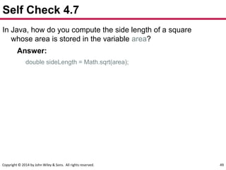 Copyright © 2014 by John Wiley & Sons. All rights reserved. 49
Self Check 4.7
In Java, how do you compute the side length of a square
whose area is stored in the variable area?
Answer:
double sideLength = Math.sqrt(area);
 
