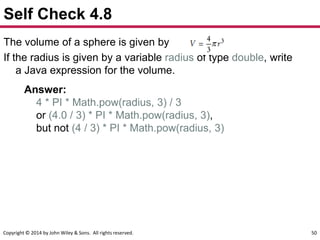 Copyright © 2014 by John Wiley & Sons. All rights reserved. 50
Self Check 4.8
The volume of a sphere is given by
If the radius is given by a variable radius of type double, write
a Java expression for the volume.
Answer:
4 * PI * Math.pow(radius, 3) / 3
or (4.0 / 3) * PI * Math.pow(radius, 3),
but not (4 / 3) * PI * Math.pow(radius, 3)
 