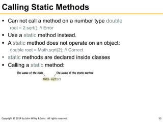 Copyright © 2014 by John Wiley & Sons. All rights reserved. 53
Calling Static Methods
 Can not call a method on a number type double
root = 2.sqrt(); // Error
 Use a static method instead.
 A static method does not operate on an object:
double root = Math.sqrt(2); // Correct
 static methods are declared inside classes
 Calling a static method:
 