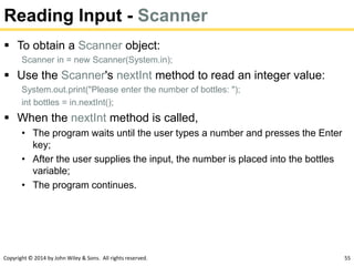 Copyright © 2014 by John Wiley & Sons. All rights reserved. 55
Reading Input - Scanner
 To obtain a Scanner object:
Scanner in = new Scanner(System.in);
 Use the Scanner's nextInt method to read an integer value:
System.out.print("Please enter the number of bottles: ");
int bottles = in.nextInt();
 When the nextInt method is called,
• The program waits until the user types a number and presses the Enter
key;
• After the user supplies the input, the number is placed into the bottles
variable;
• The program continues.
 