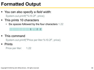 Copyright © 2014 by John Wiley & Sons. All rights reserved. 60
Formatted Output
 You can also specify a field width:
System.out.printf("%10.2f", price);
 This prints 10 characters
• Six spaces followed by the four characters 1.22
 This command
System.out.printf("Price per liter:%10.2f", price);
 Prints
Price per liter: 1.22
 