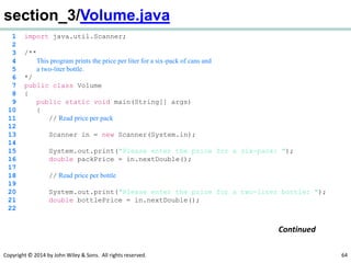 Copyright © 2014 by John Wiley & Sons. All rights reserved. 64
section_3/Volume.java
1 import java.util.Scanner;
2
3 /**
4 This program prints the price per liter for a six-pack of cans and
5 a two-liter bottle.
6 */
7 public class Volume
8 {
9 public static void main(String[] args)
10 {
11 // Read price per pack
12
13 Scanner in = new Scanner(System.in);
14
15 System.out.print("Please enter the price for a six-pack: ");
16 double packPrice = in.nextDouble();
17
18 // Read price per bottle
19
20 System.out.print("Please enter the price for a two-liter bottle: ");
21 double bottlePrice = in.nextDouble();
22
Continued
 