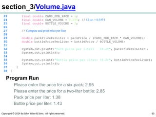 Copyright © 2014 by John Wiley & Sons. All rights reserved. 65
section_3/Volume.java
23 final double CANS_PER_PACK = 6;
24 final double CAN_VOLUME = 0.355; // 12 oz. = 0.355 l
25 final double BOTTLE_VOLUME = 2;
26
27 // Compute and print price per liter
28
29 double packPricePerLiter = packPrice / (CANS_PER_PACK * CAN_VOLUME);
30 double bottlePricePerLiter = bottlePrice / BOTTLE_VOLUME;
31
32 System.out.printf("Pack price per liter: %8.2f", packPricePerLiter);
33 System.out.println();
34
35 System.out.printf("Bottle price per liter: %8.2f", bottlePricePerLiter);
36 System.out.println();
37 }
38 }
Program Run
Please enter the price for a six-pack: 2.95
Please enter the price for a two-liter bottle: 2.85
Pack price per liter: 1.38
Bottle price per liter: 1.43
 