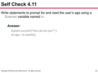 Copyright © 2014 by John Wiley & Sons. All rights reserved. 66
Self Check 4.11
Write statements to prompt for and read the user’s age using a
Scanner variable named in.
Answer:
System.out.print("How old are you? ");
int age = in.nextInt();
 