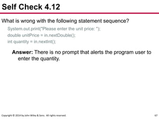 Copyright © 2014 by John Wiley & Sons. All rights reserved. 67
Self Check 4.12
What is wrong with the following statement sequence?
System.out.print("Please enter the unit price: ");
double unitPrice = in.nextDouble();
int quantity = in.nextInt();
Answer: There is no prompt that alerts the program user to
enter the quantity.
 