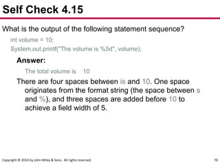 Copyright © 2014 by John Wiley & Sons. All rights reserved. 70
Self Check 4.15
What is the output of the following statement sequence?
int volume = 10;
System.out.printf("The volume is %5d", volume);
Answer:
The total volume is 10
There are four spaces between is and 10. One space
originates from the format string (the space between s
and %), and three spaces are added before 10 to
achieve a field width of 5.
 