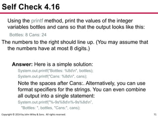 Copyright © 2014 by John Wiley & Sons. All rights reserved. 71
Self Check 4.16
Using the printf method, print the values of the integer
variables bottles and cans so that the output looks like this:
Bottles: 8 Cans: 24
The numbers to the right should line up. (You may assume that
the numbers have at most 8 digits.)
Answer: Here is a simple solution:
System.out.printf("Bottles: %8dn", bottles);
System.out.printf("Cans: %8dn", cans);
Note the spaces after Cans:. Alternatively, you can use
format specifiers for the strings. You can even combine
all output into a single statement:
System.out.printf("%-9s%8dn%-9s%8dn”,
"Bottles: ", bottles, "Cans:", cans);
 