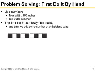 Copyright © 2014 by John Wiley & Sons. All rights reserved. 73
Problem Solving: First Do It By Hand
 Use numbers
• Total width: 100 inches
• Tile width: 5 inches
 The first tile must always be black,
• and then we add some number of white/black pairs:
 
