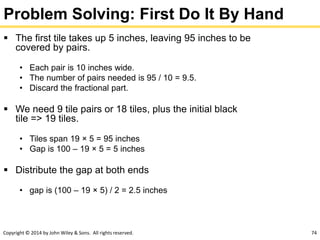 Copyright © 2014 by John Wiley & Sons. All rights reserved. 74
Problem Solving: First Do It By Hand
 The first tile takes up 5 inches, leaving 95 inches to be
covered by pairs.
• Each pair is 10 inches wide.
• The number of pairs needed is 95 / 10 = 9.5.
• Discard the fractional part.
 We need 9 tile pairs or 18 tiles, plus the initial black
tile => 19 tiles.
• Tiles span 19 × 5 = 95 inches
• Gap is 100 – 19 × 5 = 5 inches
 Distribute the gap at both ends
• gap is (100 – 19 × 5) / 2 = 2.5 inches
 