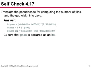 Copyright © 2014 by John Wiley & Sons. All rights reserved. 76
Self Check 4.17
Translate the pseudocode for computing the number of tiles
and the gap width into Java.
Answer:
int pairs = (totalWidth - tileWidth) / (2 * tileWidth)
int tiles = 1 + 2 * pairs;
double gap = (totalWidth - tiles * tileWidth) / 2.0;
Be sure that pairs is declared as an int.
 