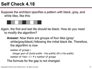 Copyright © 2014 by John Wiley & Sons. All rights reserved. 77
Self Check 4.18
Suppose the architect specifies a pattern with black, gray, and
white tiles, like this:
Again, the first and last tile should be black. How do you need
to modify the algorithm?
Answer: Now there are groups of four tiles (gray/
white/gray/black) following the initial black tile. Therefore,
the algorithm is now
number of groups =
integer part of (total width - tile width) /(4 x tile width)
number of tiles = 1 + 4 x number of groups
The formula for the gap is not changed.
 