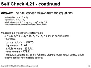 Copyright © 2014 by John Wiley & Sons. All rights reserved. 82
Self Check 4.21 - continued
Answer: The pseudocode follows from the equations:
Measuring a typical wine bottle yields
r1 = 3.6, r2 = 1.2, h1 = 15, h2 = 7, h3 = 6 (all in centimeters).
Therefore,
bottom volume = 610.73
top volume = 31.67
middle volume = 135.72
total volume = 778.12
The actual volume is 750 ml, which is close enough to our computation
to give confidence that it is correct.
 