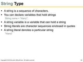 Copyright © 2014 by John Wiley & Sons. All rights reserved. 83
String Type
 A string is a sequence of characters.
 You can declare variables that hold strings
String name = "Harry";
 A string variable is a variable that can hold a string
 String literals are character sequences enclosed in quotes
 A string literal denotes a particular string
"Harry"
 