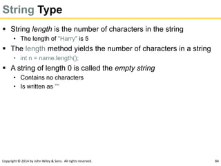 Copyright © 2014 by John Wiley & Sons. All rights reserved. 84
String Type
 String length is the number of characters in the string
• The length of "Harry" is 5
 The length method yields the number of characters in a string
• int n = name.length();
 A string of length 0 is called the empty string
• Contains no characters
• Is written as ""
 