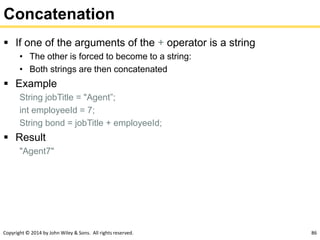 Copyright © 2014 by John Wiley & Sons. All rights reserved. 86
Concatenation
 If one of the arguments of the + operator is a string
• The other is forced to become to a string:
• Both strings are then concatenated
 Example
String jobTitle = "Agent”;
int employeeId = 7;
String bond = jobTitle + employeeId;
 Result
"Agent7"
 