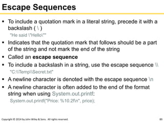 Copyright © 2014 by John Wiley & Sons. All rights reserved. 89
Escape Sequences
 To include a quotation mark in a literal string, precede it with a
backslash (  )
"He said "Hello""
 Indicates that the quotation mark that follows should be a part
of the string and not mark the end of the string
 Called an escape sequence
 To include a backslash in a string, use the escape sequence 
"C:TempSecret.txt"
 A newline character is denoted with the escape sequence n
 A newline character is often added to the end of the format
string when using System.out.printf:
System.out.printf("Price: %10.2fn", price);
 