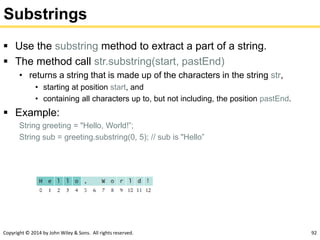 Copyright © 2014 by John Wiley & Sons. All rights reserved. 92
Substrings
 Use the substring method to extract a part of a string.
 The method call str.substring(start, pastEnd)
• returns a string that is made up of the characters in the string str,
• starting at position start, and
• containing all characters up to, but not including, the position pastEnd.
 Example:
String greeting = "Hello, World!”;
String sub = greeting.substring(0, 5); // sub is "Hello”
 