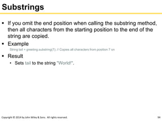 Copyright © 2014 by John Wiley & Sons. All rights reserved. 94
Substrings
 If you omit the end position when calling the substring method,
then all characters from the starting position to the end of the
string are copied.
 Example
String tail = greeting.substring(7); // Copies all characters from position 7 on
 Result
• Sets tail to the string "World!".
 