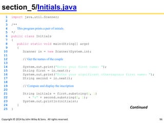 Copyright © 2014 by John Wiley & Sons. All rights reserved. 96
section_5/Initials.java
1 import java.util.Scanner;
2
3 /**
4 This program prints a pair of initials.
5 */
6 public class Initials
7 {
8 public static void main(String[] args)
9 {
10 Scanner in = new Scanner(System.in);
11
12 // Get the names of the couple
13
14 System.out.print("Enter your first name: ");
15 String first = in.next();
16 System.out.print("Enter your significant other's first name: ");
17 String second = in.next();
18
19 // Compute and display the inscription
20
21 String initials = first.substring(0, 1)
22 + "&" + second.substring(0, 1);
23 System.out.println(initials);
24 }
25 } Continued
 