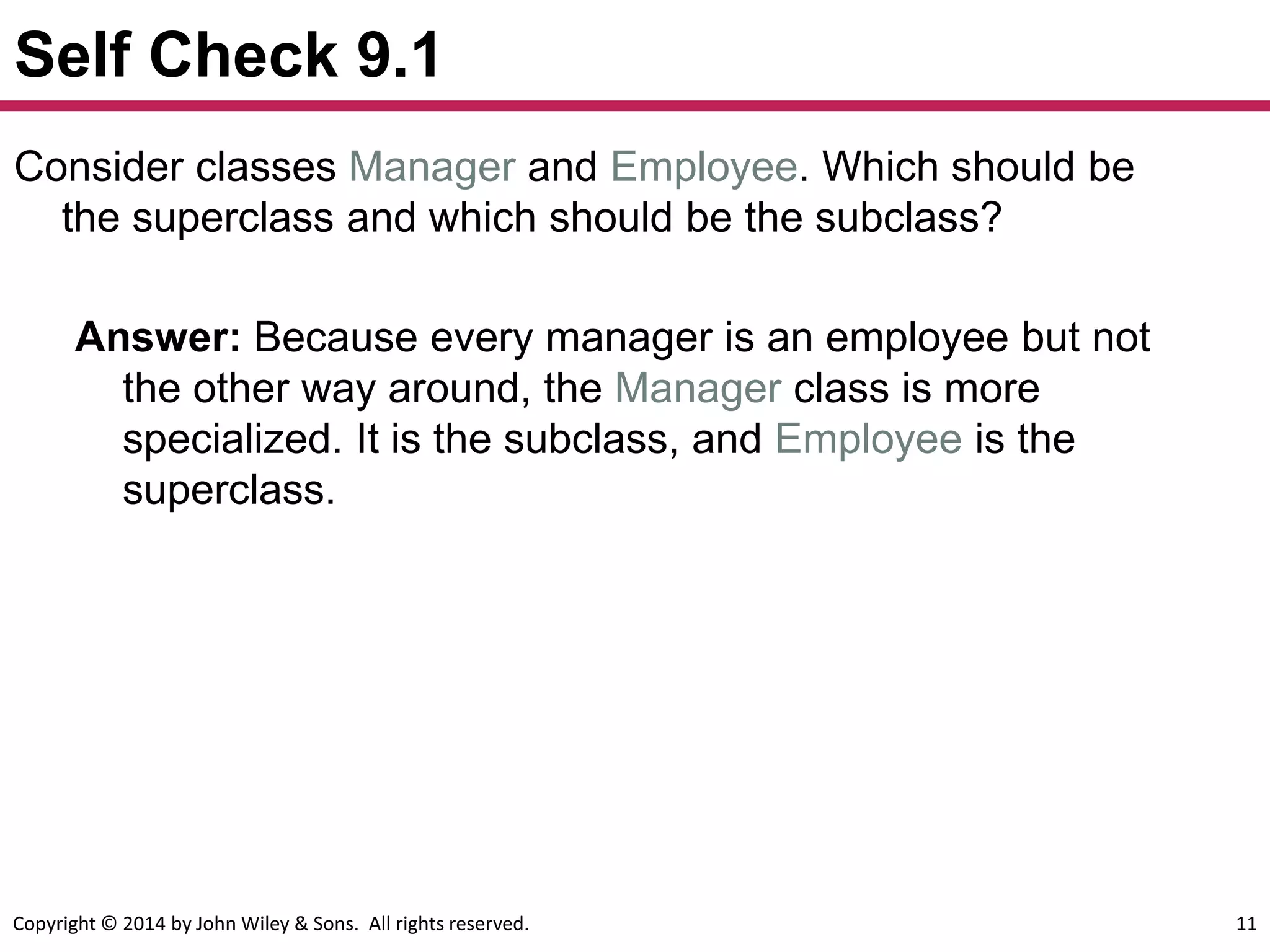 Copyright © 2014 by John Wiley & Sons. All rights reserved. 11
Self Check 9.1
Answer: Because every manager is an employee but not
the other way around, the Manager class is more
specialized. It is the subclass, and Employee is the
superclass.
Consider classes Manager and Employee. Which should be
the superclass and which should be the subclass?
 
