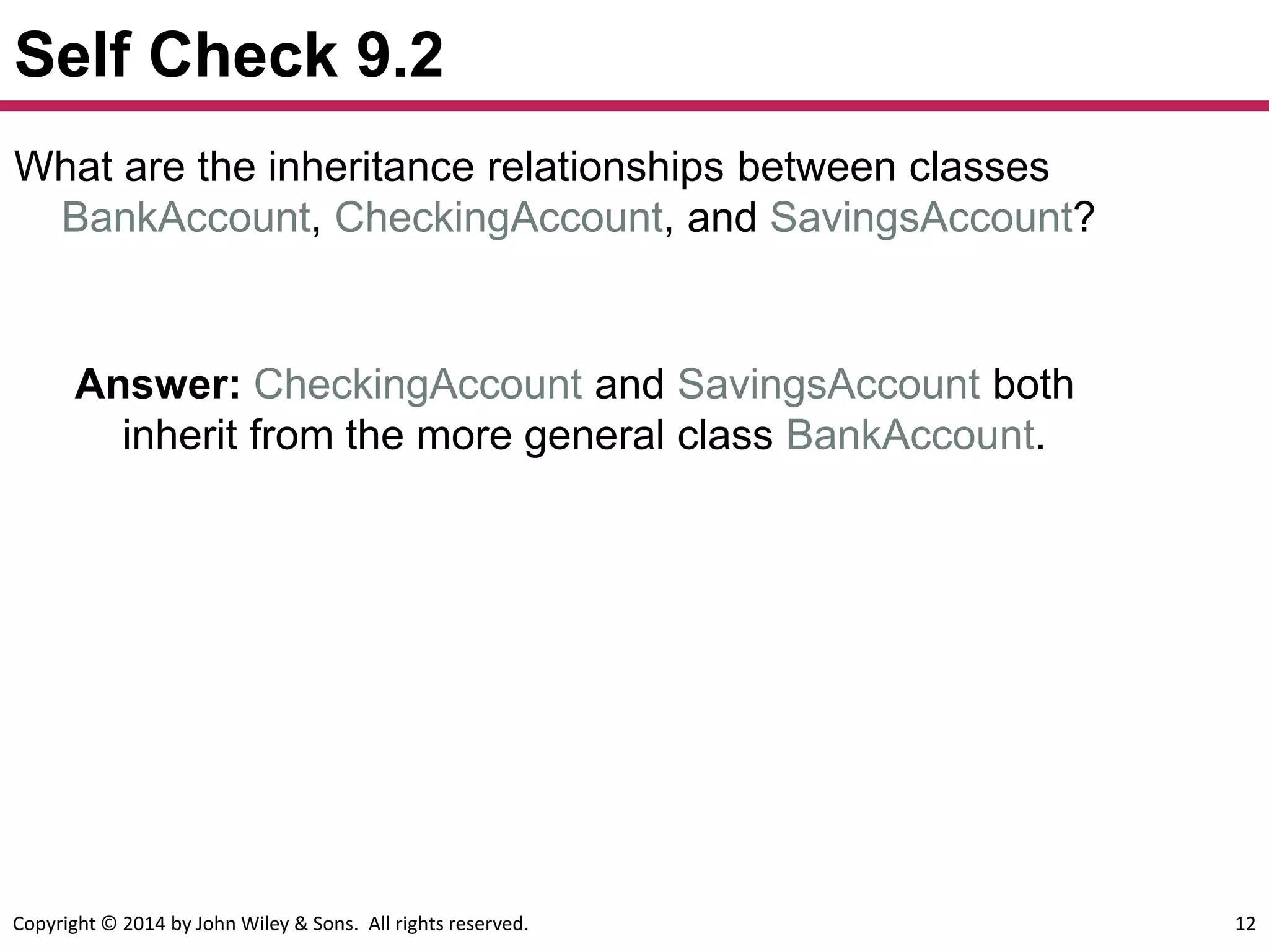 Copyright © 2014 by John Wiley & Sons. All rights reserved. 12
Self Check 9.2
Answer: CheckingAccount and SavingsAccount both
inherit from the more general class BankAccount.
What are the inheritance relationships between classes
BankAccount, CheckingAccount, and SavingsAccount?
 
