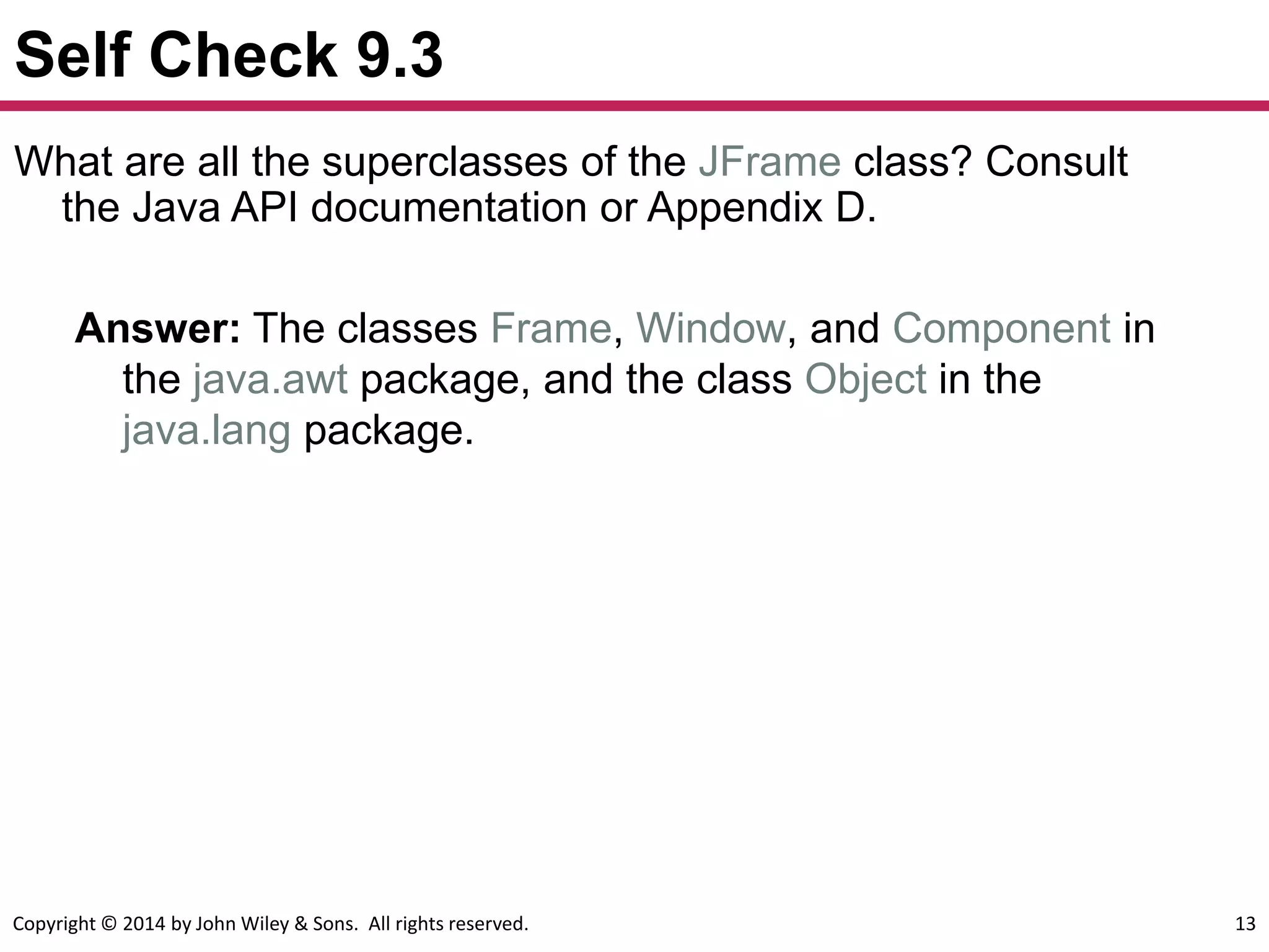 Copyright © 2014 by John Wiley & Sons. All rights reserved. 13
Self Check 9.3
Answer: The classes Frame, Window, and Component in
the java.awt package, and the class Object in the
java.lang package.
What are all the superclasses of the JFrame class? Consult
the Java API documentation or Appendix D.
 