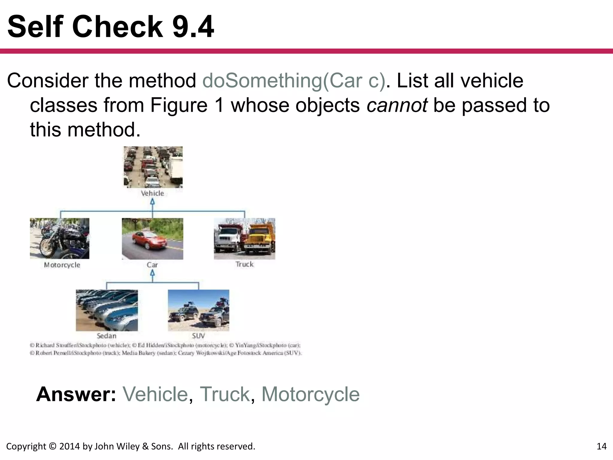 Copyright © 2014 by John Wiley & Sons. All rights reserved. 14
Self Check 9.4
Answer: Vehicle, Truck, Motorcycle
Consider the method doSomething(Car c). List all vehicle
classes from Figure 1 whose objects cannot be passed to
this method.
 