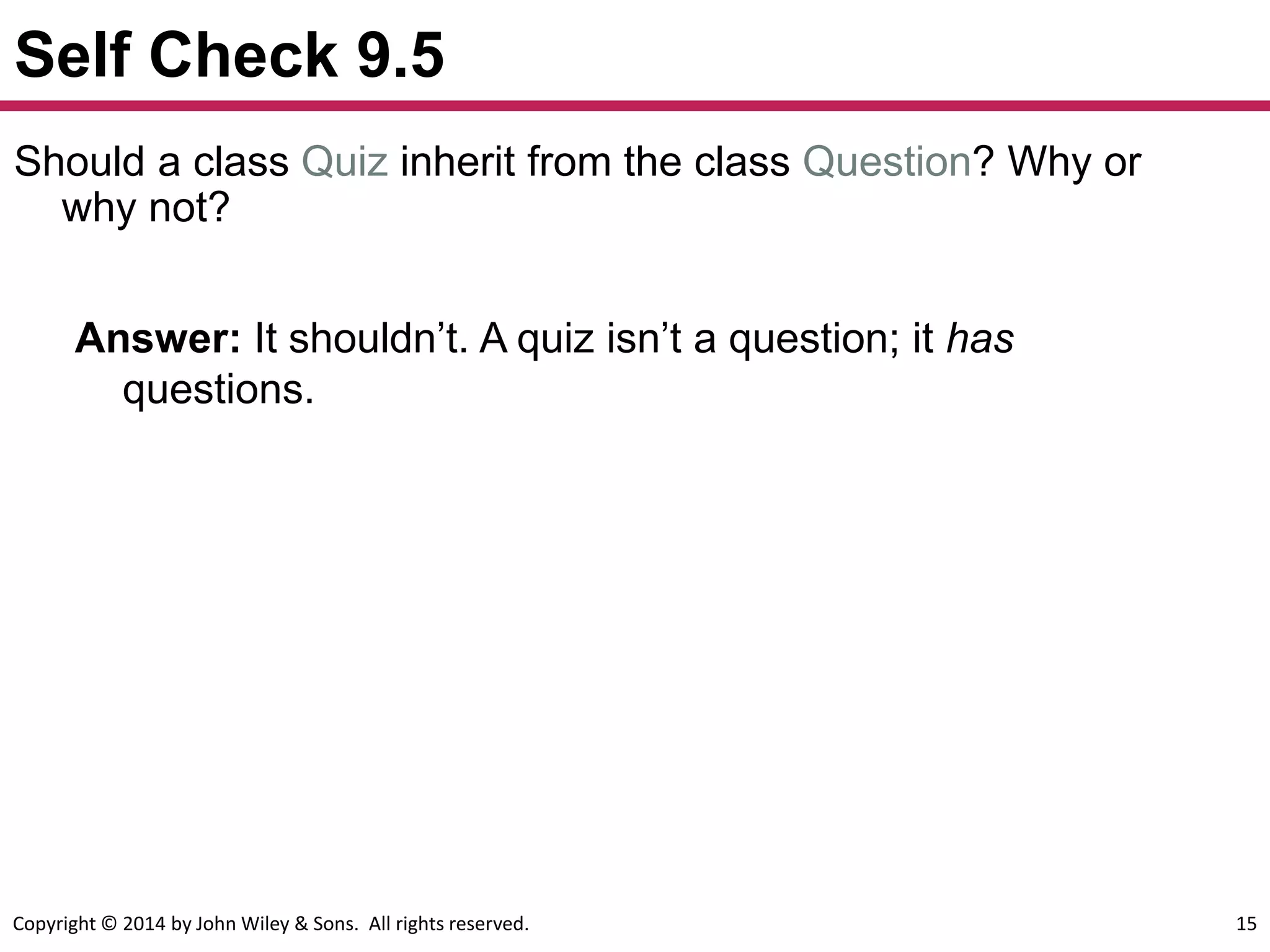 Copyright © 2014 by John Wiley & Sons. All rights reserved. 15
Self Check 9.5
Answer: It shouldn’t. A quiz isn’t a question; it has
questions.
Should a class Quiz inherit from the class Question? Why or
why not?
 