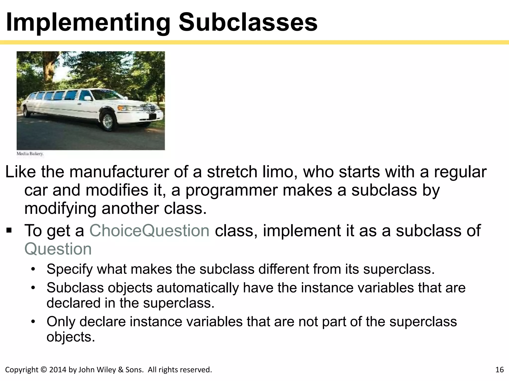 Copyright © 2014 by John Wiley & Sons. All rights reserved. 16
Implementing Subclasses
Like the manufacturer of a stretch limo, who starts with a regular
car and modifies it, a programmer makes a subclass by
modifying another class.
 To get a ChoiceQuestion class, implement it as a subclass of
Question
• Specify what makes the subclass different from its superclass.
• Subclass objects automatically have the instance variables that are
declared in the superclass.
• Only declare instance variables that are not part of the superclass
objects.
 
