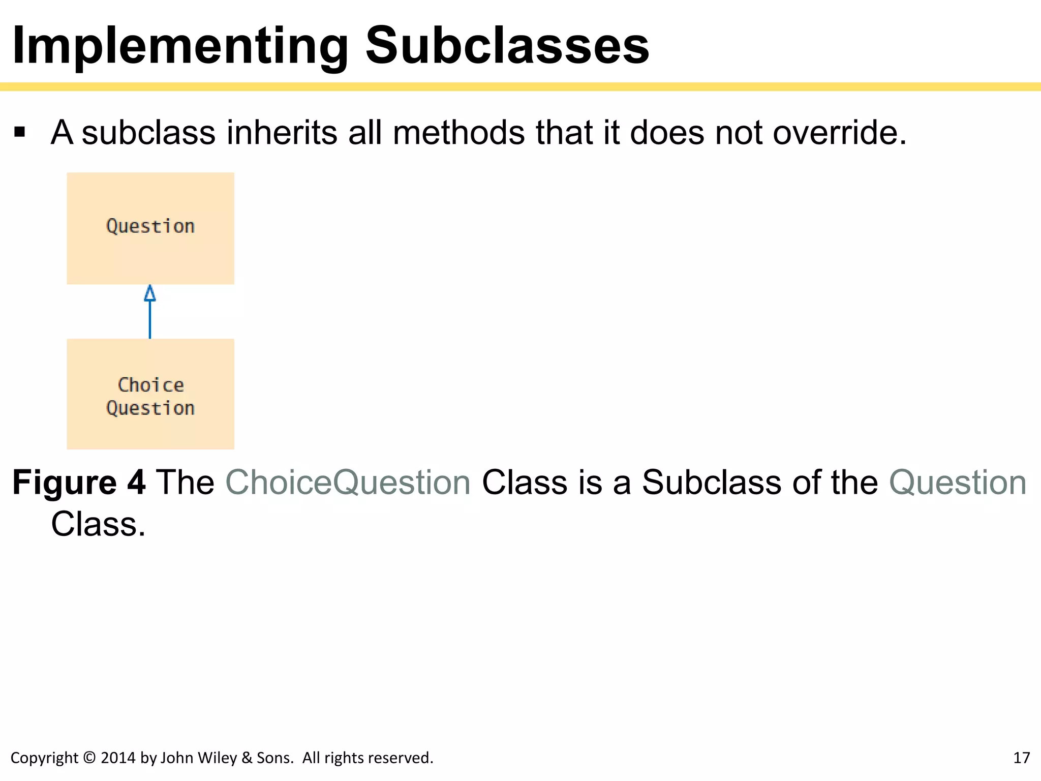 Copyright © 2014 by John Wiley & Sons. All rights reserved. 17
Implementing Subclasses
 A subclass inherits all methods that it does not override.
Figure 4 The ChoiceQuestion Class is a Subclass of the Question
Class.
 