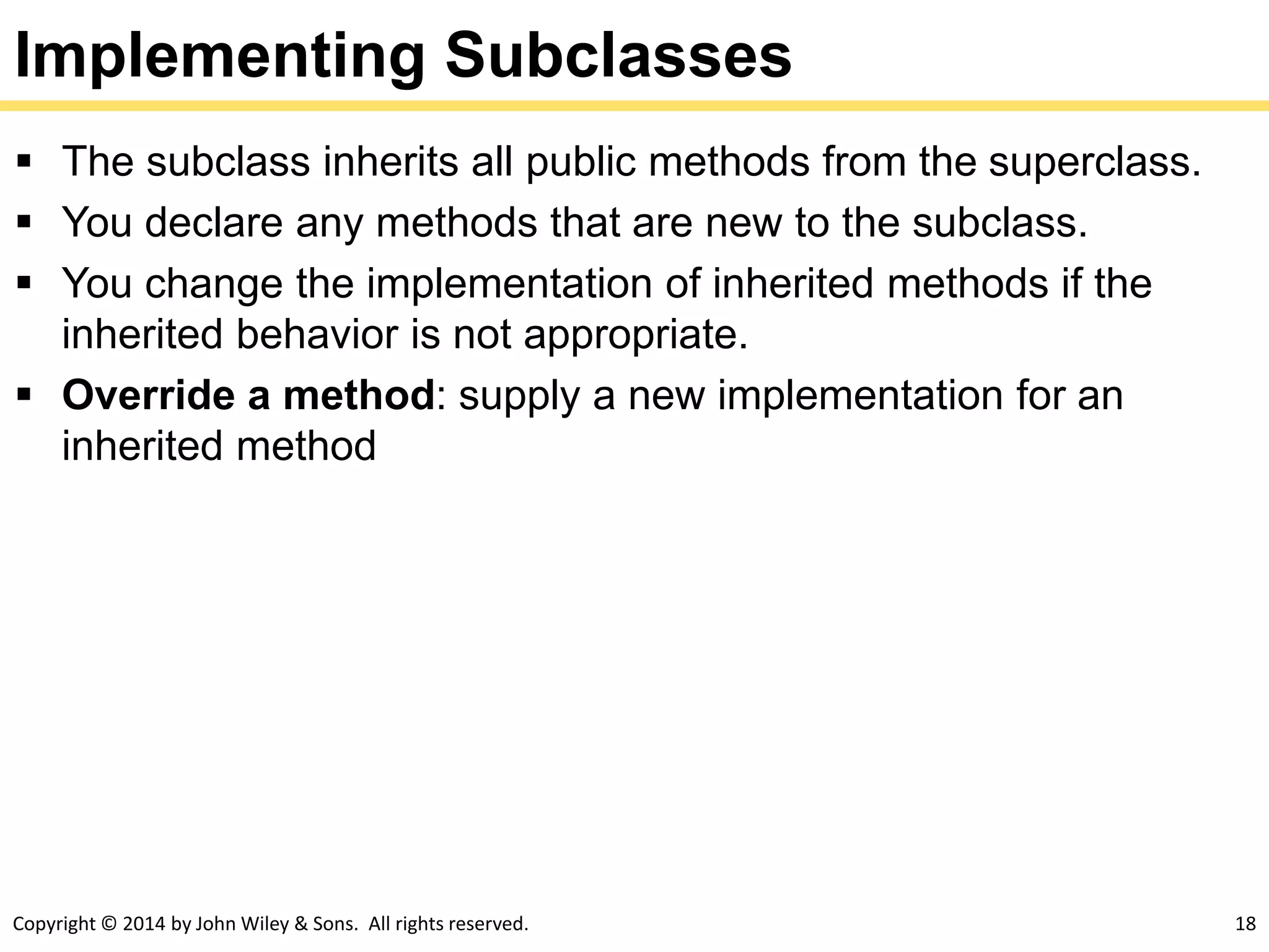 Copyright © 2014 by John Wiley & Sons. All rights reserved. 18
Implementing Subclasses
 The subclass inherits all public methods from the superclass.
 You declare any methods that are new to the subclass.
 You change the implementation of inherited methods if the
inherited behavior is not appropriate.
 Override a method: supply a new implementation for an
inherited method
 