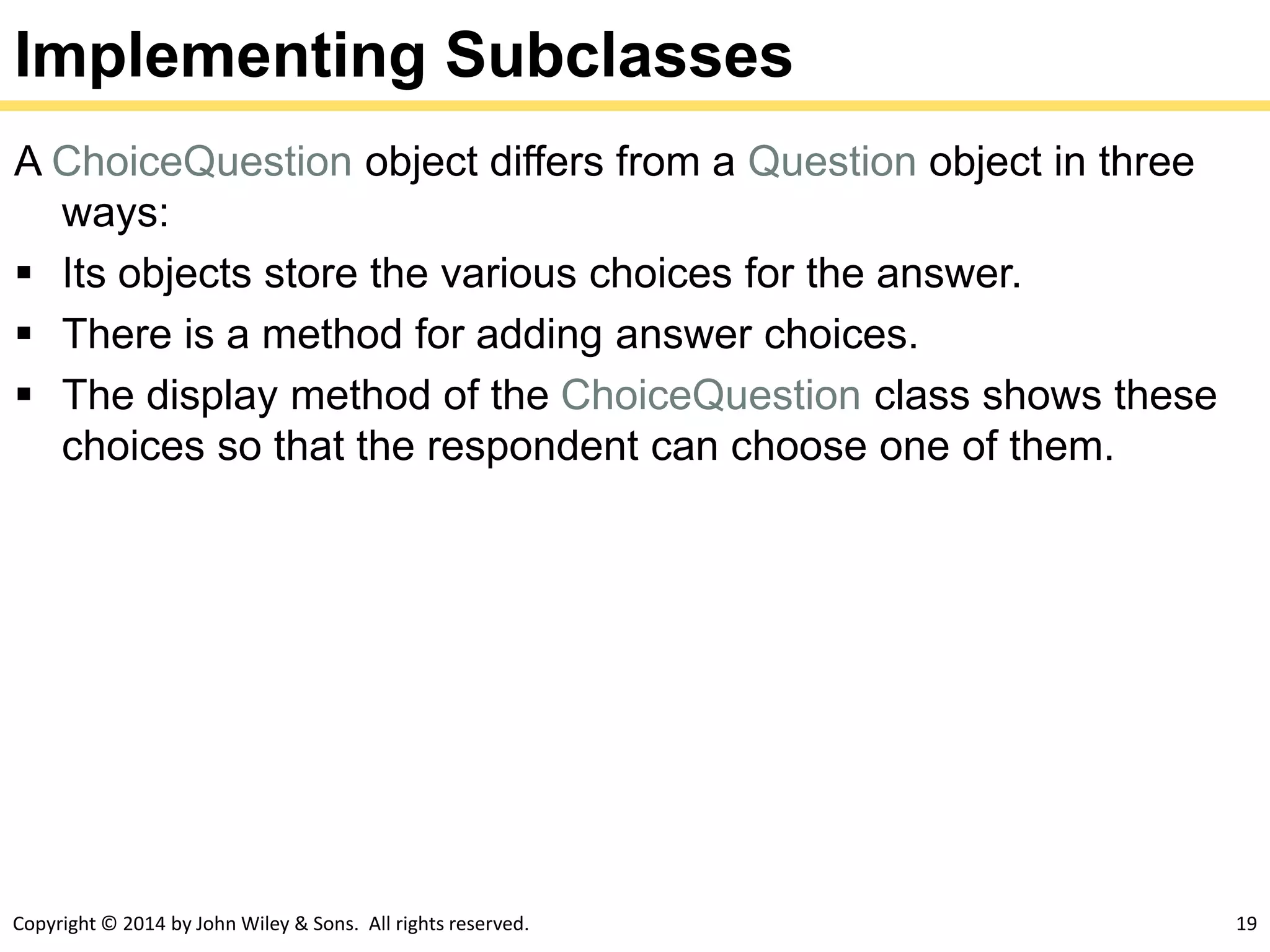 Copyright © 2014 by John Wiley & Sons. All rights reserved. 19
Implementing Subclasses
A ChoiceQuestion object differs from a Question object in three
ways:
 Its objects store the various choices for the answer.
 There is a method for adding answer choices.
 The display method of the ChoiceQuestion class shows these
choices so that the respondent can choose one of them.
 