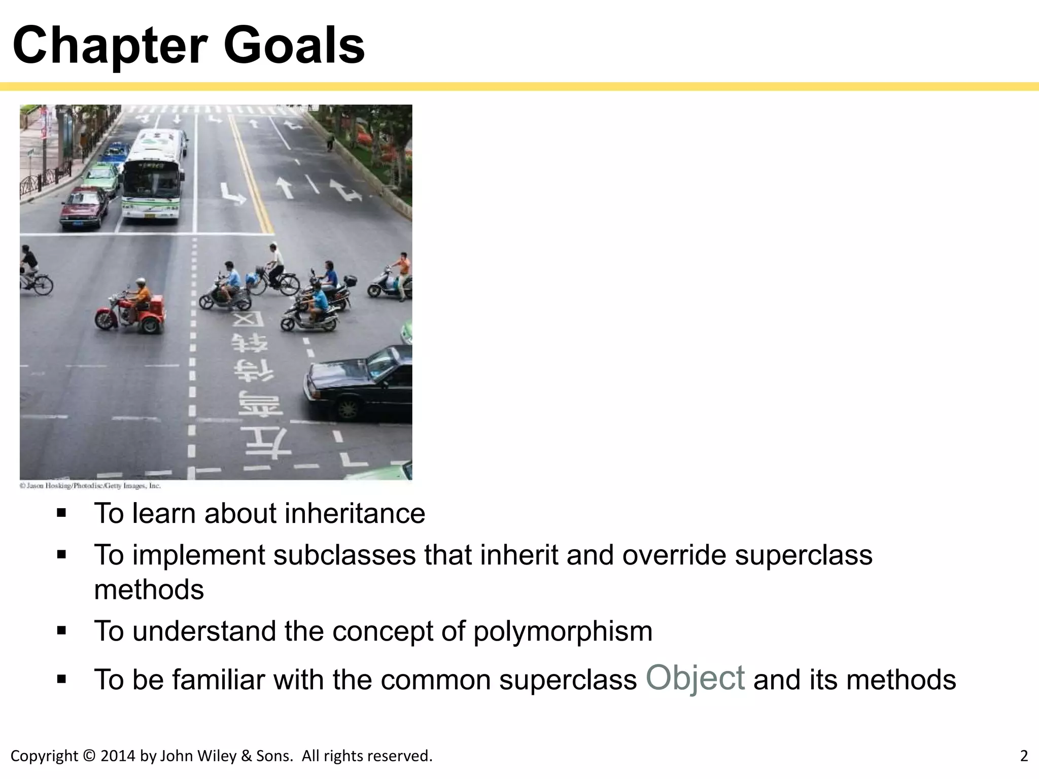 Copyright © 2014 by John Wiley & Sons. All rights reserved. 2
Chapter Goals
 To learn about inheritance
 To implement subclasses that inherit and override superclass
methods
 To understand the concept of polymorphism
 To be familiar with the common superclass Object and its methods
 