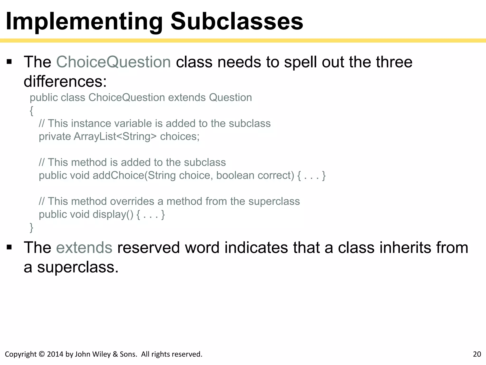 Copyright © 2014 by John Wiley & Sons. All rights reserved. 20
Implementing Subclasses
 The ChoiceQuestion class needs to spell out the three
differences:
public class ChoiceQuestion extends Question
{
// This instance variable is added to the subclass
private ArrayList<String> choices;
// This method is added to the subclass
public void addChoice(String choice, boolean correct) { . . . }
// This method overrides a method from the superclass
public void display() { . . . }
}
 The extends reserved word indicates that a class inherits from
a superclass.
 