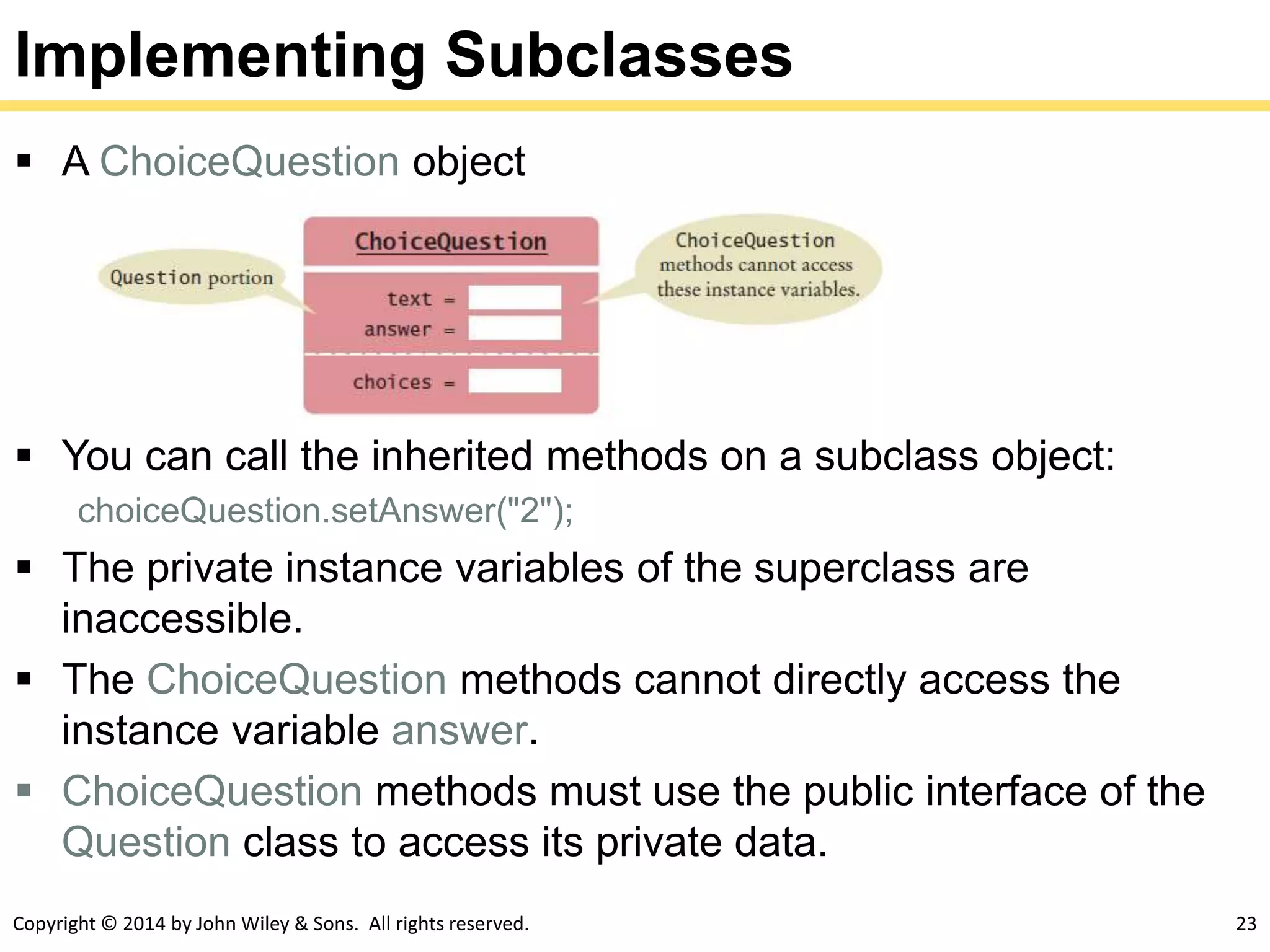 Copyright © 2014 by John Wiley & Sons. All rights reserved. 23
Implementing Subclasses
 A ChoiceQuestion object
 You can call the inherited methods on a subclass object:
choiceQuestion.setAnswer("2");
 The private instance variables of the superclass are
inaccessible.
 The ChoiceQuestion methods cannot directly access the
instance variable answer.
 ChoiceQuestion methods must use the public interface of the
Question class to access its private data.
 