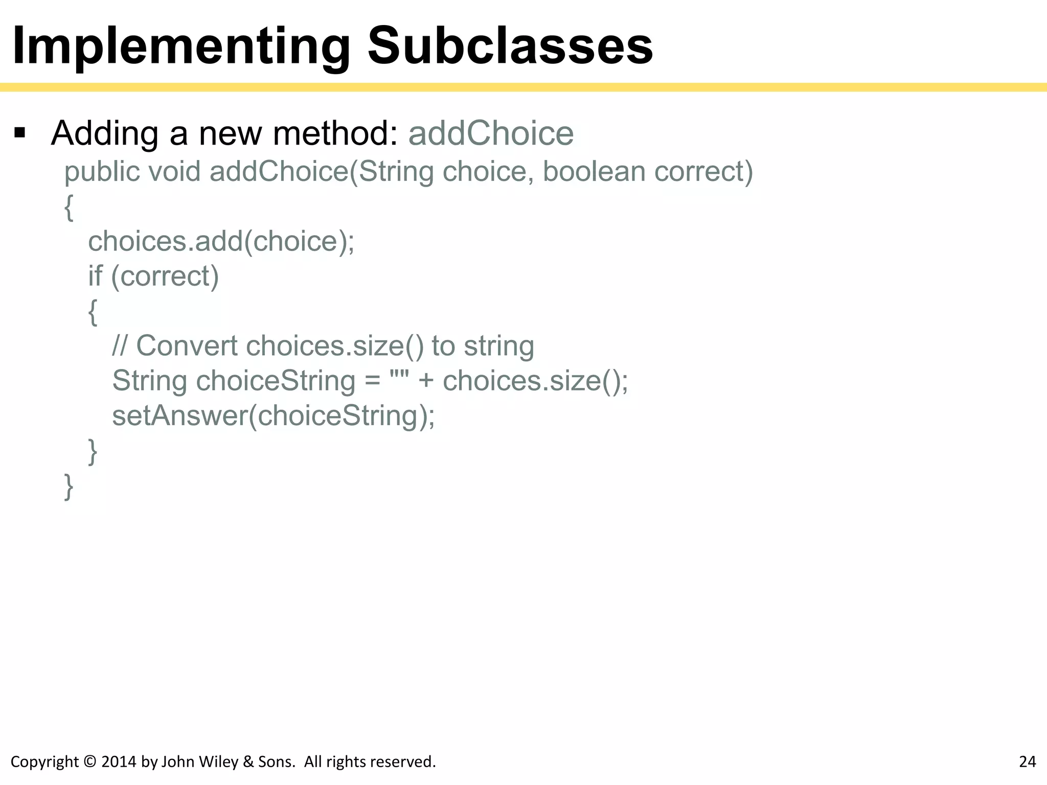 Copyright © 2014 by John Wiley & Sons. All rights reserved. 24
Implementing Subclasses
 Adding a new method: addChoice
public void addChoice(String choice, boolean correct)
{
choices.add(choice);
if (correct)
{
// Convert choices.size() to string
String choiceString = "" + choices.size();
setAnswer(choiceString);
}
}
 