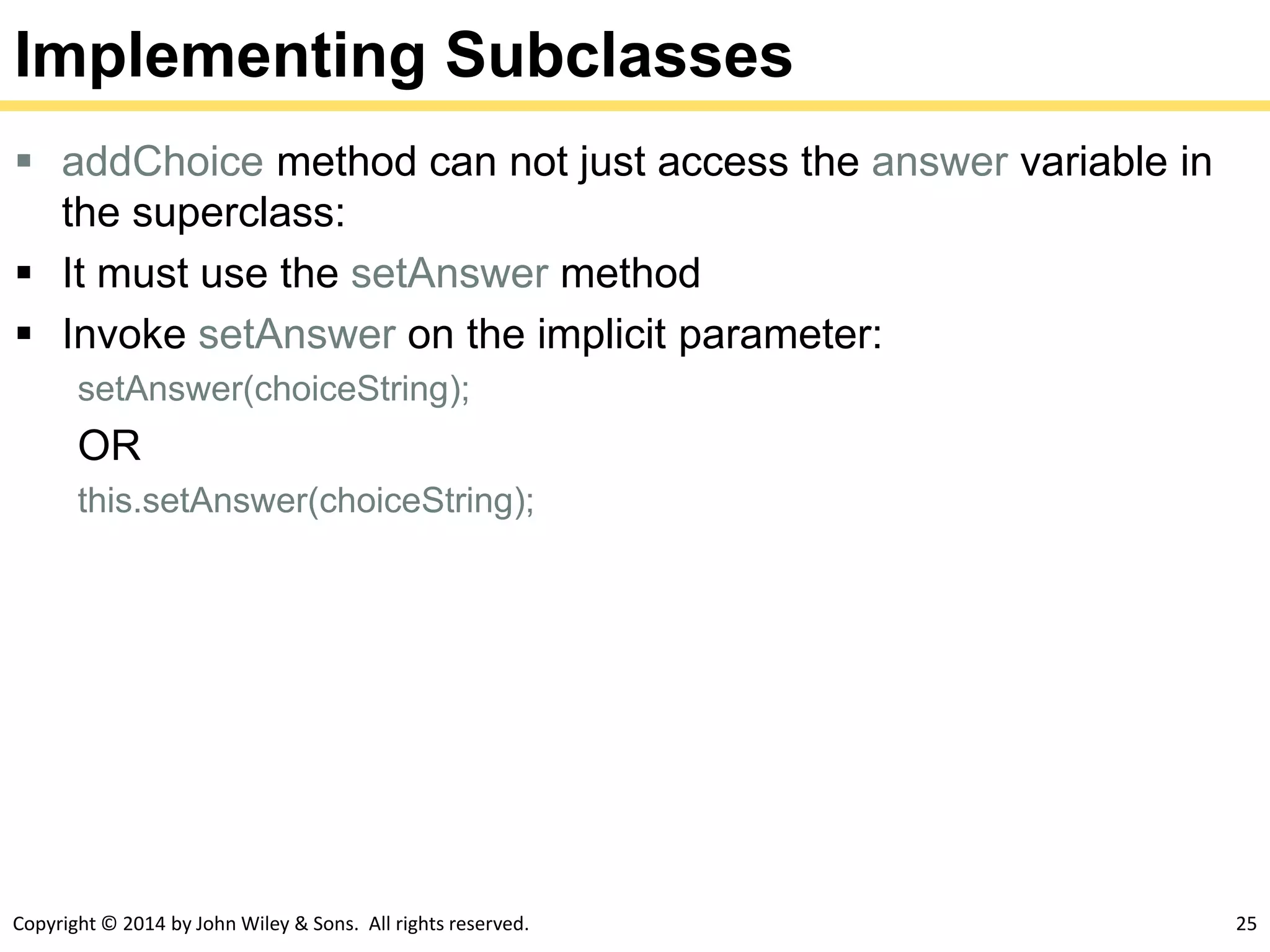 Copyright © 2014 by John Wiley & Sons. All rights reserved. 25
Implementing Subclasses
 addChoice method can not just access the answer variable in
the superclass:
 It must use the setAnswer method
 Invoke setAnswer on the implicit parameter:
setAnswer(choiceString);
OR
this.setAnswer(choiceString);
 