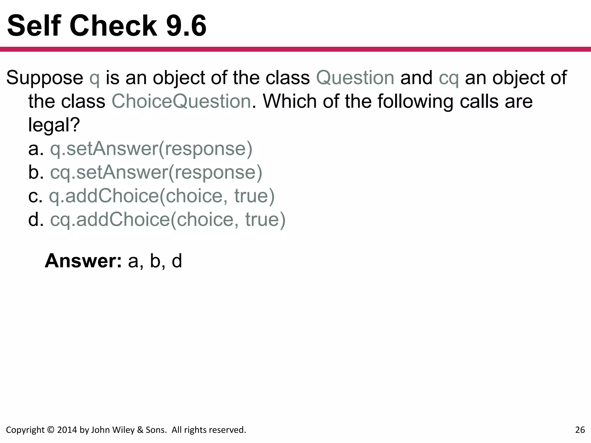 Copyright © 2014 by John Wiley & Sons. All rights reserved. 26
Self Check 9.6
Answer: a, b, d
Suppose q is an object of the class Question and cq an object of
the class ChoiceQuestion. Which of the following calls are
legal?
a. q.setAnswer(response)
b. cq.setAnswer(response)
c. q.addChoice(choice, true)
d. cq.addChoice(choice, true)
 